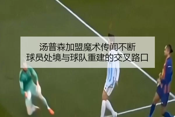 汤普森加盟魔术传闻不断 球员处境与球队重建的交叉路口